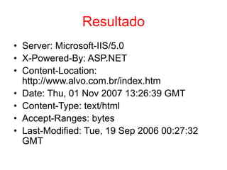 Resultado
• Server: Microsoft-IIS/5.0
• X-Powered-By: ASP.NET
• Content-Location:
http://www.alvo.com.br/index.htm
• Date: Thu, 01 Nov 2007 13:26:39 GMT
• Content-Type: text/html
• Accept-Ranges: bytes
• Last-Modified: Tue, 19 Sep 2006 00:27:32
GMT
 