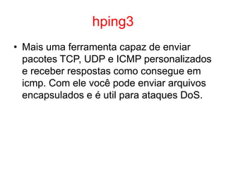 hping3
• Mais uma ferramenta capaz de enviar
pacotes TCP, UDP e ICMP personalizados
e receber respostas como consegue em
icmp. Com ele você pode enviar arquivos
encapsulados e é util para ataques DoS.
 