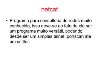 netcat
• Programa para consultoria de redes muito
conhecido, isso deve-se ao fato de ele ser
um programa muito versátil, podendo
desde ser um simples telnet, portscan até
um sniffer.
 