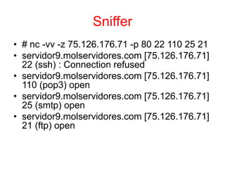 Sniffer
• # nc -vv -z 75.126.176.71 -p 80 22 110 25 21
• servidor9.molservidores.com [75.126.176.71]
22 (ssh) : Connection refused
• servidor9.molservidores.com [75.126.176.71]
110 (pop3) open
• servidor9.molservidores.com [75.126.176.71]
25 (smtp) open
• servidor9.molservidores.com [75.126.176.71]
21 (ftp) open
 
