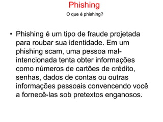 Phishing
• Phishing é um tipo de fraude projetada
para roubar sua identidade. Em um
phishing scam, uma pessoa mal-
intencionada tenta obter informações
como números de cartões de crédito,
senhas, dados de contas ou outras
informações pessoais convencendo você
a fornecê-las sob pretextos enganosos.
O que é phishing?
 