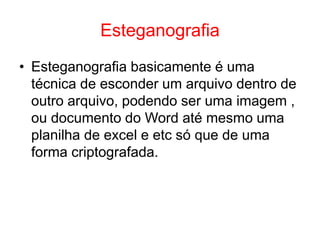 Esteganografia
• Esteganografia basicamente é uma
técnica de esconder um arquivo dentro de
outro arquivo, podendo ser uma imagem ,
ou documento do Word até mesmo uma
planilha de excel e etc só que de uma
forma criptografada.
 