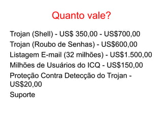 Quanto vale?
Trojan (Shell) - US$ 350,00 - US$700,00
Trojan (Roubo de Senhas) - US$600,00
Listagem E-mail (32 milhões) - US$1.500,00
Milhões de Usuários do ICQ - US$150,00
Proteção Contra Detecção do Trojan -
US$20,00
Suporte
 