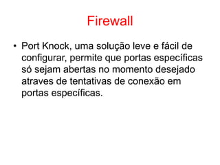 Firewall
• Port Knock, uma solução leve e fácil de
configurar, permite que portas específicas
só sejam abertas no momento desejado
atraves de tentativas de conexão em
portas específicas.
 