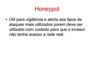 Honeypot
• Útil para vigilância e alerta aos tipos de
ataques mais utilizados porem deve ser
utilizado com cuidado para que o invasor
não tenha acesso a rede real.
 