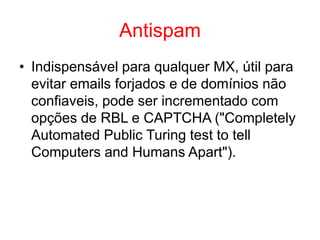 Antispam
• Indispensável para qualquer MX, útil para
evitar emails forjados e de domínios não
confiaveis, pode ser incrementado com
opções de RBL e CAPTCHA ("Completely
Automated Public Turing test to tell
Computers and Humans Apart").
 