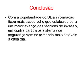 Conclusão
• Com a popularidade do SL a informação
ficou mais acessível o que colaborou para
um maior avanço das técnicas de invasão,
em contra partida os sistemas de
segurança vem se tornando mais estáveis
a casa dia.
 
