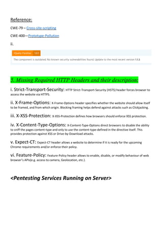 Reference:
CWE-79 – Cross-site-scripting
CWE-400—Prototype-Pollution
ii.
5. Missing Required HTTP Headers and their description:
i. Strict-Transport-Security: HTTP Strict-Transport-Security (HSTS) header forces browser to
access the website via HTTPS.
ii. X-Frame-Options: X-Frame-Options header specifies whether the website should allow itself
to be framed, and from which origin. Blocking framing helps defend against attacks such as Clickjacking.
iii. X-XSS-Protection: X-XSS-Protection defines how browsers should enforce XSS protection.
iv. X-Content-Type-Options: X-Content-Type-Options direct browsers to disable the ability
to sniff the pages content-type and only to use the content-type-defined in the directive itself. This
provides protection against XSS or Drive-by-Download attacks.
v. Expect-CT: Expect-CT header allows a website to determine if it is ready for the upcoming
Chrome requirements and/or enforce their policy.
vi. Feature-Policy: Feature-Policy header allows to enable, disable, or modify behaviour of web
browser’s APIs(e.g. access to camera, Geolocation, etc.).
<Pentesting Services Running on Server>
 