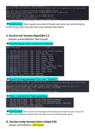 Conclusion: There may be some kind of firewall rules which are rate limiting the
brute-forcing, that’s why after one or two attempt hydra aborts.
ii. Service=ssh Version=OpenSSH 5.3
Known vulnerabilities: Not Found
Enumerating users using msf module:
Brute Forcing password for user “hacker”:
Then, checked for false positives:
Conclusion: There may be some honeypot which is giving every input for user as true and
firewall is rate limiting the attempt, that’s why after one or two attempt hydra aborts.
iii. Service=smtp Version=Exim smtpd 4.93
Known vulnerabilities: Not Found
 