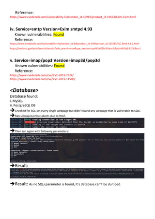 Reference:
https://www.cvedetails.com/vulnerability-list/vendor_id-10919/product_id-19563/Exim-Exim.html
iv. Service=smtp Version=Exim smtpd 4.93
Known vulnerabilities: Found
Reference:
https://www.cvedetails.com/vulnerability-list/vendor_id-64/product_id-144/version_id-127585/ISC-Bind-9.8.2.html
https://nvd.nist.gov/vuln/search/results?adv_search=true&cpe_version=cpe%3a%2fa%3aisc%3abind%3a9.8.2%3arc1
v. Service=imap/pop3 Version=imap3d/pop3d
Known vulnerabilities: Found
Reference:
https://www.cvedetails.com/cve/CVE-2019-7524/
https://www.cvedetails.com/cve/CVE-2019-11500/
<Database>
Database found:
i. MySQL
ii. PostgreSQL DB
Checked for SQLi on every single webpage but didn’t found any webpage that is vulnerable to SQLi.
Ran sqlmap but that aborts due to WAF.
Then ran again with following parameters:
Result:
Result: As no SQLi parameter is found, it’s database can’t be dumped.
 