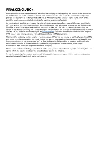 FINAL CONCLUSION:
Initial reconnaissance of certifiedhacer.com resulted in the discovery of directory listing and firewall on the website and
no load balancer was found. Some other domains were also found on the same server the website in running, which
provides the larger area to pentest(I didn’t test those…). While dorking whole website’s zip file found, which can be
useful for security researchers to look at and see for bugs in programming of website.
An examination of web interface revealed that external content was embedded on a page, which means something is
isn’t right with the site. This can prompt issues, for example identity theft. After closer examination, two vulnerabilities
found, (a) HTML Form without CSRF Protection, which may attacker force the users of a web application to execute
actions of the attacker’s choosing and a successful exploit can compromise end user data and operation in case of normal
user AND (b) XSS Vector in Document Body on the 500 server page. After some more deep examination, some Required
HTTP Headers were missing and some vulnerabilities were found in CMS Components.
Then I went for pentesting services which are running on server. FTP service was running on port21 of version Pure-FTPd
which later I found an vulnerability and exploit for that, but was not able to exploit this vulnerability and firewall is rate
limiting the attempt, so user enumeration can’t be done. And same for SSH some kind of honeypot and firewall rules
results in false positives on user enumeration. After researching for versions of other services, some known
vulnerabilities were found(which again I was not able to exploit).
Then it comes for Database testing, I went through all the webpages manually and didn’t any SQLi vulnerability then I ran
sqlmap which also was not able to any. So I ended not able to dump the database.
Now as far as security of the website is concerned, it is secured but some minor vulnerabilities are there which can be
exploited but overall the website is pretty much secured.
 