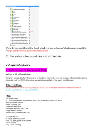 While dorking confidential file found, which is whole webserver’s backup/compressed file:
=>http://certifiedhacker.com/certifiedhacker.zip
20. Files such as robots.txt and sites.xml: NOT FOUND
<Vulnerabilities>
1. XSS Vector in Document Body
Vulnerability Description:
The entire tainted data flow from source to sink takes place in the browser. Insecure reference and use (in a
client side code) of DOM objects that are not fully controlled by the server provided page.
Affected Item:
http://certifiedhacker.com/P-folio/images/500.php/.htaccess.aspx--%3E%22%3E'%3E'%22%3Csfi000317v352289%3E
Memo: injected '<sfi...>' tag seen in HTML
POC:
=== REQUEST ===
GET /P-folio/images/500.php/.htaccess.aspx-->">'>'"<sfi000317v352289> HTTP/1.1
Host: certifiedhacker.com
Accept-Encoding: gzip
Connection: keep-alive
User-Agent: Mozilla/5.0 SF/2.10b
Range: bytes=0-399999
Referer: http://certifiedhacker.com/
=== RESPONSE ===
HTTP/1.1 200 Partial Content
Date: Sun, 30 Aug 2020 06:23:52 GMT
Server: Apache
Vary: Accept-Encoding
 