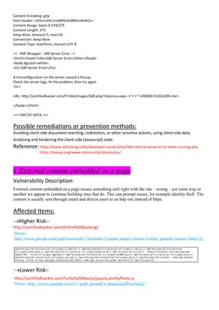 Content-Encoding: gzip
host-header: c2hhcmVkLmJsdWVob3N0LmNvbQ==
Content-Range: bytes 0-274/275
Content-Length: 275
Keep-Alive: timeout=5, max=54
Connection: Keep-Alive
Content-Type: text/html; charset=UTF-8
<!-- PHP Wrapper - 500 Server Error -->
<html><head><title>500 Server Error</title></head>
<body bgcolor=white>
<h1>500 Server Error</h1>
A misconfiguration on the server caused a hiccup.
Check the server logs, fix the problem, then try again.
<hr>
URL: http://certifiedhacker.com/P-folio/images/500.php/.htaccess.aspx-->">'>'"<sfi000317v352289><br>
</body></html>
=== END OF DATA ===
Possible remediations or prevention methods:
Avoiding client side document rewriting, redirection, or other sensitive actions, using client side data.
Analysing and hardening the client side (Javascript) code.
Reference: https://www.a2hosting.in/kb/developer-corner/php/500-internal-server-error-while-running-php
https://owasp.org/www-community/attacks/xss/
2. External content embedded on a page
Vulnerability Description:
External content embedded on a page means something isn't right with the site – wrong – yet some way or
another we appear to continue building sites that do. This can prompt issues, for example identity theft. The
content is usually sent through email and directs users to an http site instead of https.
Affected Items:
→Higher Risk:-
http://certifiedhacker.com/Online%20Booking/
Memo:
http://www.google.com/jsapi?autoload={'modules':[{name:'maps',version:3,other_params:'sensor=false'}]}
→Lower Risk:-
http://certifiedhacker.com/Turbo%20Max/js/jquery.prettyPhoto.js
Memo: http://www.youtube.com/v/'+grab_param('v',images[setPosition])+'
 