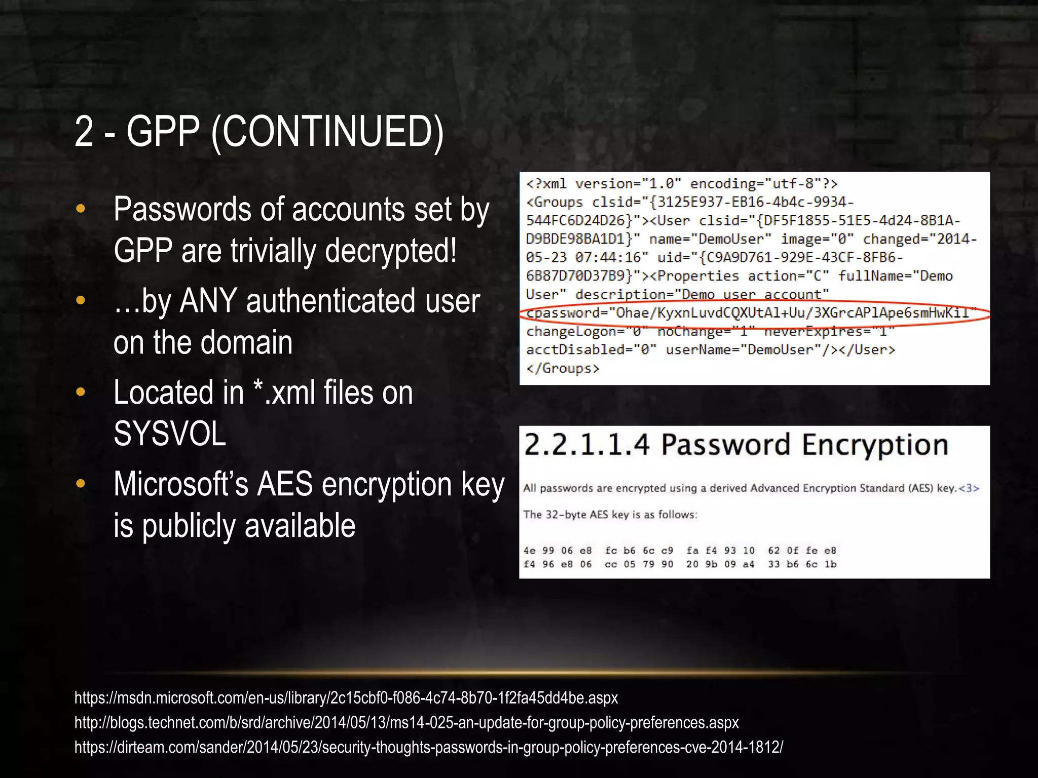 2 - GPP (CONTINUED)
• Passwords of accounts set by
GPP are trivially decrypted!
• …by ANY authenticated user
on the domain
• Located in *.xml files on
SYSVOL
• Microsoft’s AES encryption key
is publicly available
https://msdn.microsoft.com/en-us/library/2c15cbf0-f086-4c74-8b70-1f2fa45dd4be.aspx
http://blogs.technet.com/b/srd/archive/2014/05/13/ms14-025-an-update-for-group-policy-preferences.aspx
https://dirteam.com/sander/2014/05/23/security-thoughts-passwords-in-group-policy-preferences-cve-2014-1812/
 