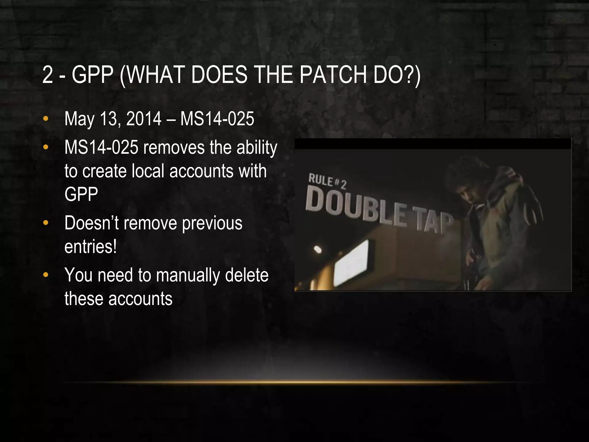 2 - GPP (WHAT DOES THE PATCH DO?)
• May 13, 2014 – MS14-025
• MS14-025 removes the ability
to create local accounts with
GPP
• Doesn’t remove previous
entries!
• You need to manually delete
these accounts
 