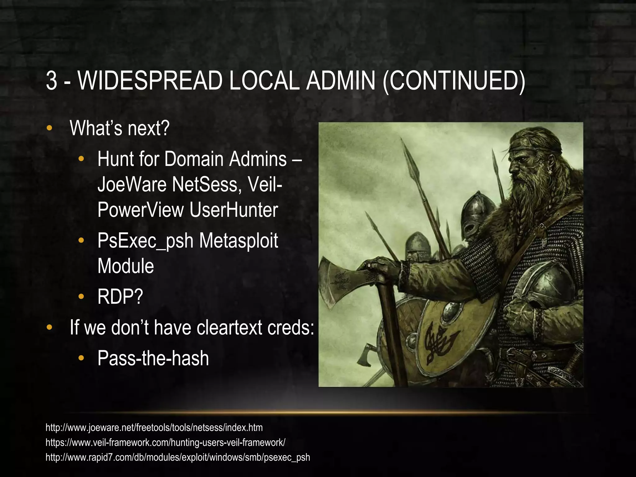 3 - WIDESPREAD LOCAL ADMIN (CONTINUED)
• What’s next?
• Hunt for Domain Admins –
JoeWare NetSess, Veil-
PowerView UserHunter
• PsExec_psh Metasploit
Module
• RDP?
• If we don’t have cleartext creds:
• Pass-the-hash
http://www.joeware.net/freetools/tools/netsess/index.htm
https://www.veil-framework.com/hunting-users-veil-framework/
http://www.rapid7.com/db/modules/exploit/windows/smb/psexec_psh
 