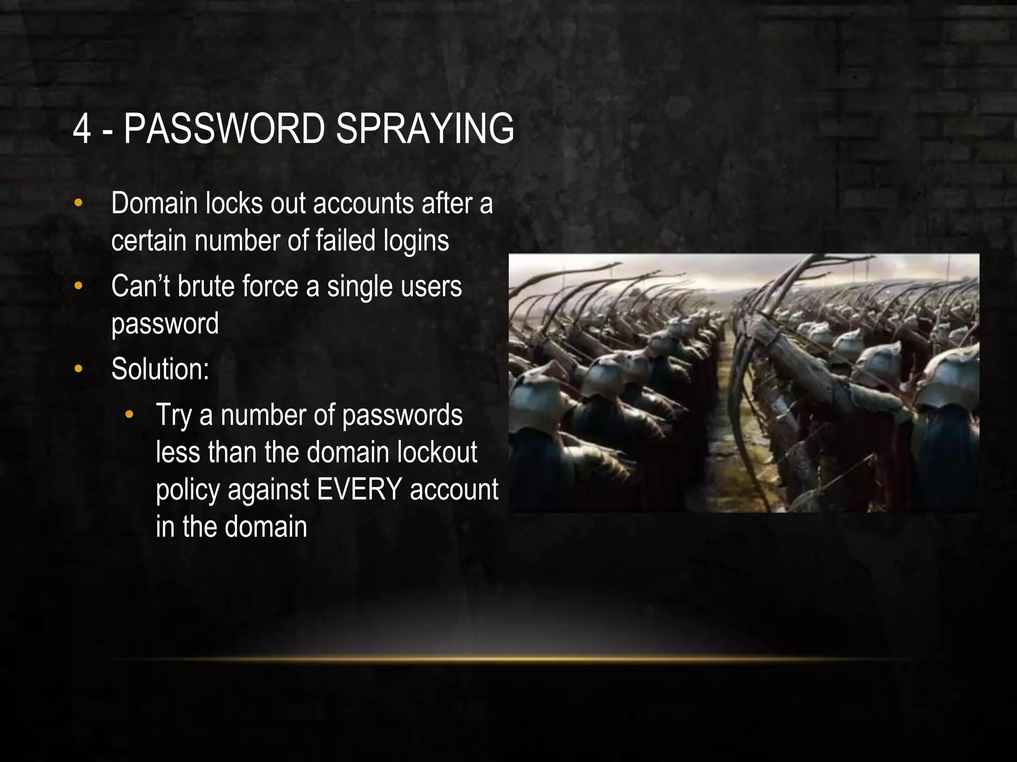 4 - PASSWORD SPRAYING
• Domain locks out accounts after a
certain number of failed logins
• Can’t brute force a single users
password
• Solution:
• Try a number of passwords
less than the domain lockout
policy against EVERY account
in the domain
 