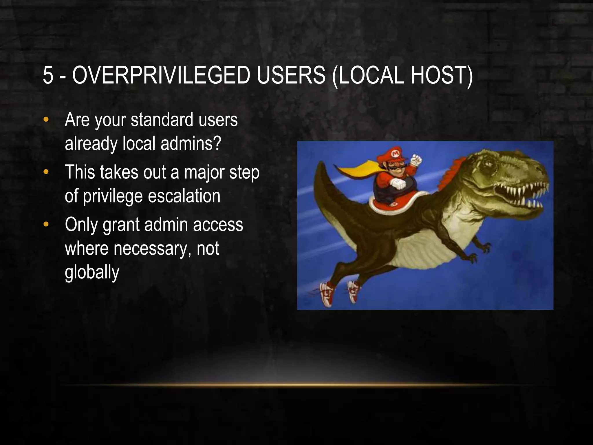 5 - OVERPRIVILEGED USERS (LOCAL HOST)
• Are your standard users
already local admins?
• This takes out a major step
of privilege escalation
• Only grant admin access
where necessary, not
globally
 