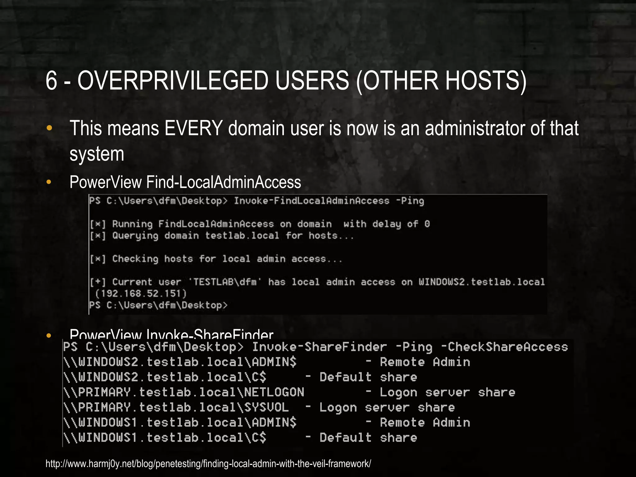 6 - OVERPRIVILEGED USERS (OTHER HOSTS)
• This means EVERY domain user is now is an administrator of that
system
• PowerView Find-LocalAdminAccess
• PowerView Invoke-ShareFinder
http://www.harmj0y.net/blog/penetesting/finding-local-admin-with-the-veil-framework/
 