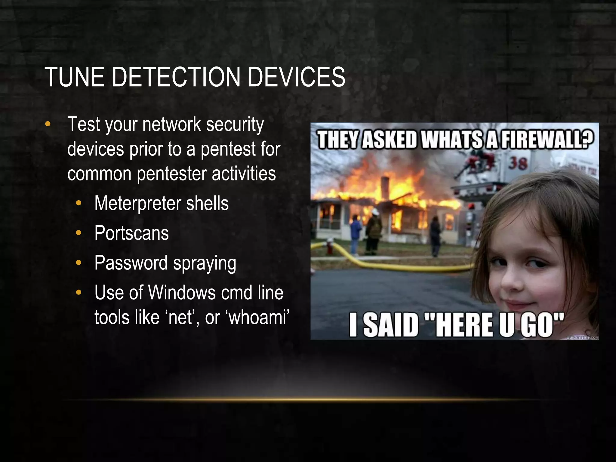 TUNE DETECTION DEVICES
• Test your network security
devices prior to a pentest for
common pentester activities
• Meterpreter shells
• Portscans
• Password spraying
• Use of Windows cmd line
tools like ‘net’, or ‘whoami’
 