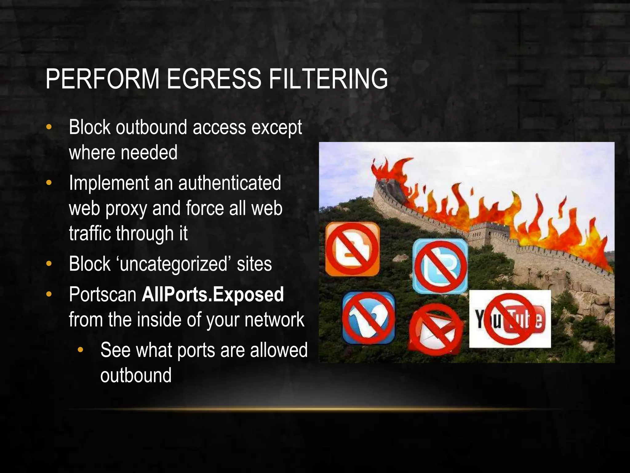PERFORM EGRESS FILTERING
• Block outbound access except
where needed
• Implement an authenticated
web proxy and force all web
traffic through it
• Block ‘uncategorized’ sites
• Portscan AllPorts.Exposed
from the inside of your network
• See what ports are allowed
outbound
 