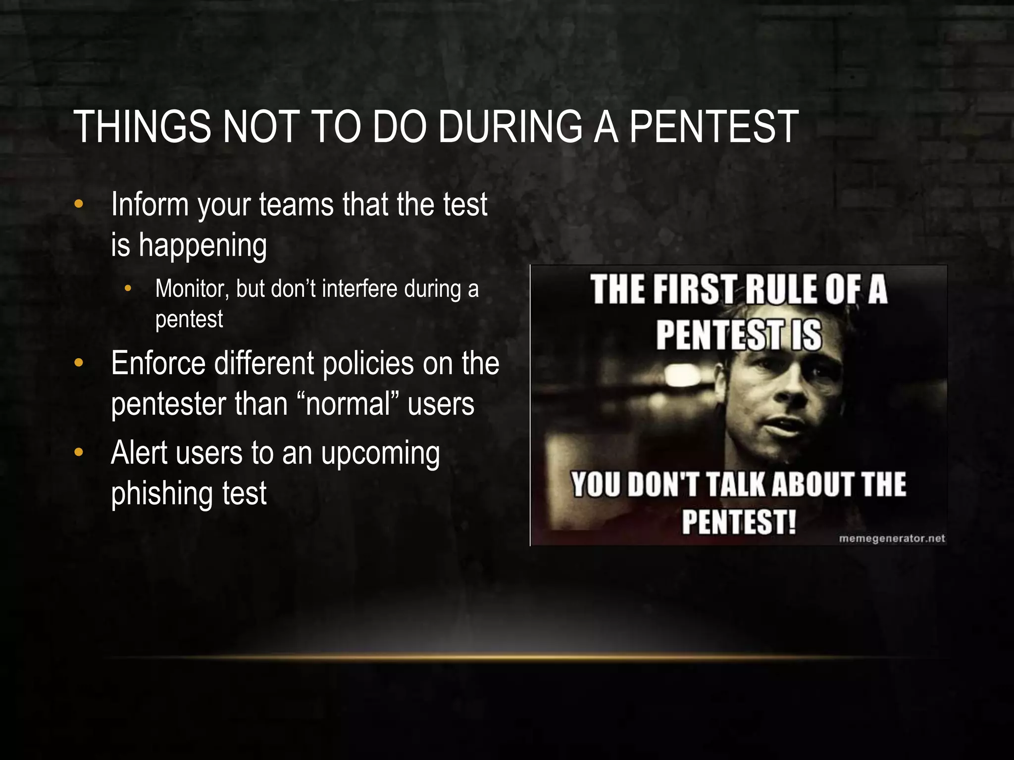 THINGS NOT TO DO DURING A PENTEST
• Inform your teams that the test
is happening
• Monitor, but don’t interfere during a
pentest
• Enforce different policies on the
pentester than “normal” users
• Alert users to an upcoming
phishing test
 