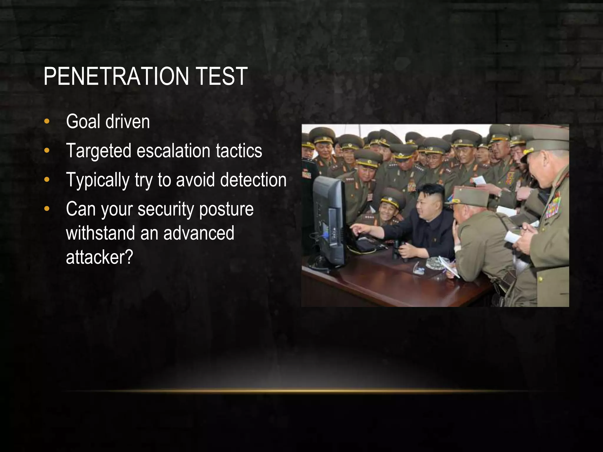 PENETRATION TEST
• Goal driven
• Targeted escalation tactics
• Typically try to avoid detection
• Can your security posture
withstand an advanced
attacker?
 
