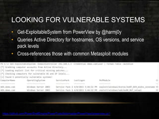 LOOKING FOR VULNERABLE SYSTEMS
• Get-ExploitableSystem from PowerView by @harmj0y
• Queries Active Directory for hostnames, OS versions, and service
pack levels
• Cross-references those with common Metasploit modules
https://github.com/PowerShellEmpire/PowerTools/blob/master/PowerView/powerview.ps1
 