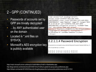 2 - GPP (CONTINUED)
• Passwords of accounts set by
GPP are trivially decrypted!
• …by ANY authenticated user
on the domain
• Located in *.xml files on
SYSVOL
• Microsoft’s AES encryption key
is publicly available
https://msdn.microsoft.com/en-us/library/2c15cbf0-f086-4c74-8b70-1f2fa45dd4be.aspx
http://blogs.technet.com/b/srd/archive/2014/05/13/ms14-025-an-update-for-group-policy-preferences.aspx
https://dirteam.com/sander/2014/05/23/security-thoughts-passwords-in-group-policy-preferences-cve-2014-1812/
 