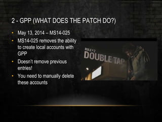 2 - GPP (WHAT DOES THE PATCH DO?)
• May 13, 2014 – MS14-025
• MS14-025 removes the ability
to create local accounts with
GPP
• Doesn’t remove previous
entries!
• You need to manually delete
these accounts
 