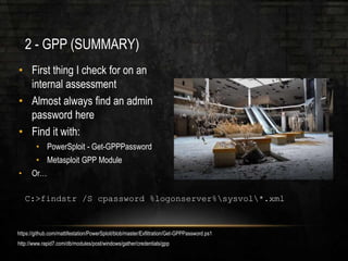 2 - GPP (SUMMARY)
• First thing I check for on an
internal assessment
• Almost always find an admin
password here
• Find it with:
• PowerSploit - Get-GPPPassword
• Metasploit GPP Module
• Or…
C:>findstr /S cpassword %logonserver%sysvol*.xml
https://github.com/mattifestation/PowerSploit/blob/master/Exfiltration/Get-GPPPassword.ps1
http://www.rapid7.com/db/modules/post/windows/gather/credentials/gpp
 