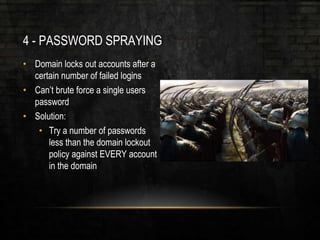4 - PASSWORD SPRAYING
• Domain locks out accounts after a
certain number of failed logins
• Can’t brute force a single users
password
• Solution:
• Try a number of passwords
less than the domain lockout
policy against EVERY account
in the domain
 