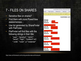 7 - FILES ON SHARES
• Sensitive files on shares?
• Find them with more PowerView
awesomeness…
• Use list generated by ShareFinder
with FileFinder
• FileFinder will find files with the
following strings in their title:
• ‘*pass*’, ‘*sensitive*’, ‘*admin*’,
‘*secret*’, ‘*login*’, ‘*unattend*.xml’,
‘*.vmdk’, ‘*creds*’, or ‘*credential*’
https://www.veil-framework.com/hunting-sensitive-data-veil-framework/
 