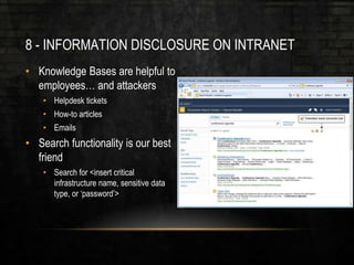 8 - INFORMATION DISCLOSURE ON INTRANET
• Knowledge Bases are helpful to
employees… and attackers
• Helpdesk tickets
• How-to articles
• Emails
• Search functionality is our best
friend
• Search for <insert critical
infrastructure name, sensitive data
type, or ‘password’>
 