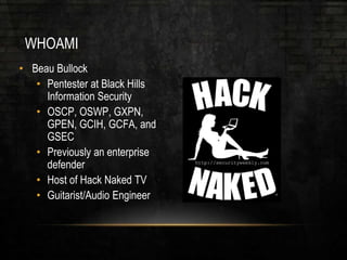 WHOAMI
• Beau Bullock
• Pentester at Black Hills
Information Security
• OSCP, OSWP, GXPN,
GPEN, GCIH, GCFA, and
GSEC
• Previously an enterprise
defender
• Host of Hack Naked TV
• Guitarist/Audio Engineer
 