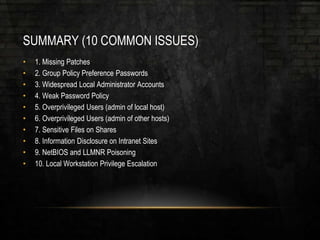 SUMMARY (10 COMMON ISSUES)
• 1. Missing Patches
• 2. Group Policy Preference Passwords
• 3. Widespread Local Administrator Accounts
• 4. Weak Password Policy
• 5. Overprivileged Users (admin of local host)
• 6. Overprivileged Users (admin of other hosts)
• 7. Sensitive Files on Shares
• 8. Information Disclosure on Intranet Sites
• 9. NetBIOS and LLMNR Poisoning
• 10. Local Workstation Privilege Escalation
 