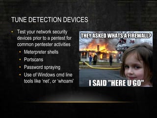 TUNE DETECTION DEVICES
• Test your network security
devices prior to a pentest for
common pentester activities
• Meterpreter shells
• Portscans
• Password spraying
• Use of Windows cmd line
tools like ‘net’, or ‘whoami’
 