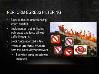 PERFORM EGRESS FILTERING
• Block outbound access except
where needed
• Implement an authenticated
web proxy and force all web
traffic through it
• Block ‘uncategorized’ sites
• Portscan AllPorts.Exposed
from the inside of your network
• See what ports are allowed
outbound
 