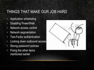 THINGS THAT MAKE OUR JOB HARD
• Application whitelisting
• Disabling PowerShell
• Network access control
• Network segmentation
• Two-Factor authentication
• Locking down outbound access
• Strong password policies
• Fixing the other items
mentioned earlier
 