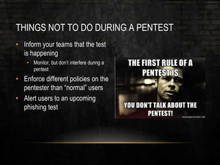 THINGS NOT TO DO DURING A PENTEST
• Inform your teams that the test
is happening
• Monitor, but don’t interfere during a
pentest
• Enforce different policies on the
pentester than “normal” users
• Alert users to an upcoming
phishing test
 