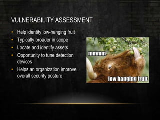 VULNERABILITY ASSESSMENT
• Help identify low-hanging fruit
• Typically broader in scope
• Locate and identify assets
• Opportunity to tune detection
devices
• Helps an organization improve
overall security posture
 