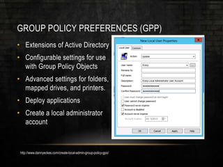 GROUP POLICY PREFERENCES (GPP)
• Extensions of Active Directory
• Configurable settings for use
with Group Policy Objects
• Advanced settings for folders,
mapped drives, and printers.
• Deploy applications
• Create a local administrator
account
http://www.dannyeckes.com/create-local-admin-group-policy-gpo/
 