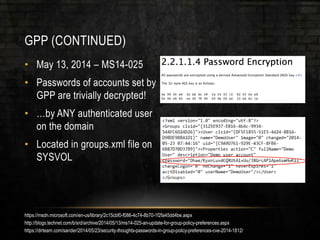 GPP (CONTINUED)
• May 13, 2014 – MS14-025
• Passwords of accounts set by
GPP are trivially decrypted!
• …by ANY authenticated user
on the domain
• Located in groups.xml file on
SYSVOL
https://msdn.microsoft.com/en-us/library/2c15cbf0-f086-4c74-8b70-1f2fa45dd4be.aspx
http://blogs.technet.com/b/srd/archive/2014/05/13/ms14-025-an-update-for-group-policy-preferences.aspx
https://dirteam.com/sander/2014/05/23/security-thoughts-passwords-in-group-policy-preferences-cve-2014-1812/
 