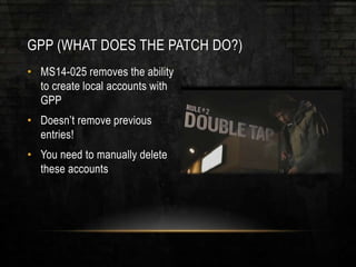 GPP (WHAT DOES THE PATCH DO?)
• MS14-025 removes the ability
to create local accounts with
GPP
• Doesn’t remove previous
entries!
• You need to manually delete
these accounts
 