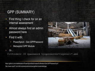 GPP (SUMMARY)
• First thing I check for on an
internal assessment
• Almost always find an admin
password here
• Find it with:
• PowerSploit - Get-GPPPassword
• Metasploit GPP Module
• Or…
C:>findstr /S cpassword %logonserver%sysvol*.xml
https://github.com/mattifestation/PowerSploit/blob/master/Exfiltration/Get-GPPPassword.ps1
http://www.rapid7.com/db/modules/post/windows/gather/credentials/gpp
 