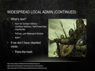 WIDESPREAD LOCAL ADMIN (CONTINUED)
• What’s next?
• Hunt for Domain Admins –
JoeWare NetSess, Veil-PowerView
UserHunter
• PsExec_psh Metasploit Module
• RDP?
• If we don’t have cleartext
creds:
• Pass-the-hash
http://www.joeware.net/freetools/tools/netsess/index.htm
https://www.veil-framework.com/hunting-users-veil-framework/
http://www.rapid7.com/db/modules/exploit/windows/smb/psexec_psh
 