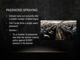 PASSWORD SPRAYING
• Domain locks out accounts after
a certain number of failed logins
• Can’t brute force a single users
password
• Solution:
• Try a number of passwords
less than the domain lockout
policy against EVERY
account in the domain
 